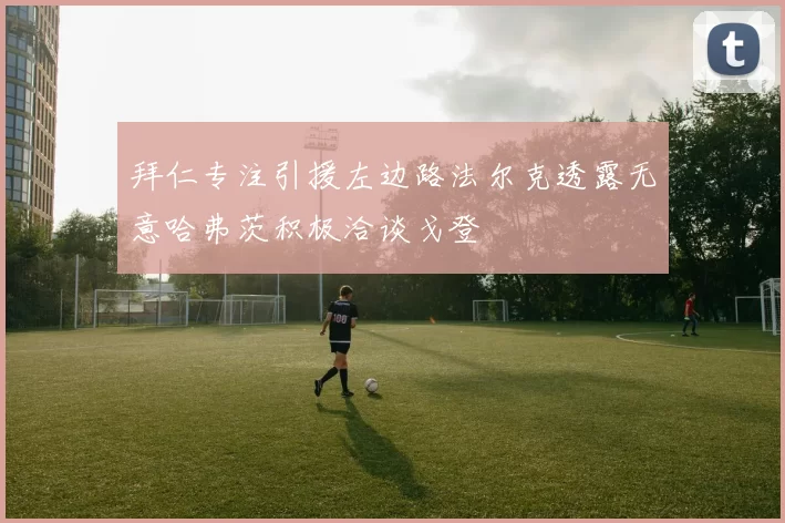 拜仁专注引援左边路法尔克透露无意哈弗茨积极洽谈戈登