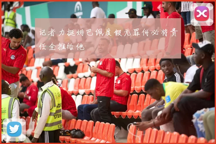 记者力挺姆巴佩度假无罪何必将责任全推给他
