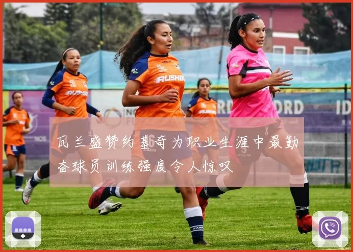瓦兰盛赞约基奇为职业生涯中最勤奋球员训练强度令人惊叹