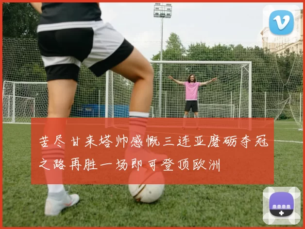 苦尽甘来塔帅感慨三连亚磨砺夺冠之路再胜一场即可登顶欧洲