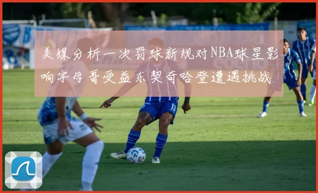 美媒分析一次罚球新规对NBA球星影响字母哥受益东契奇哈登遭遇挑战
