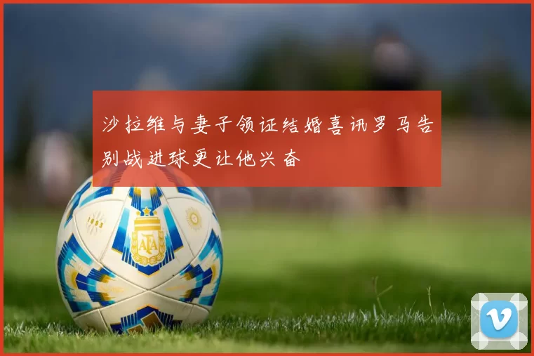 沙拉维与妻子领证结婚喜讯罗马告别战进球更让他兴奋