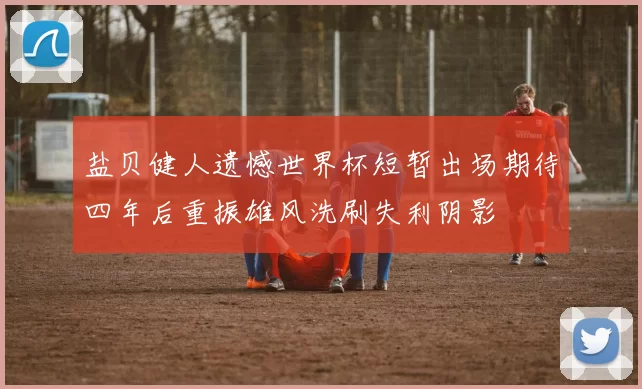 盐贝健人遗憾世界杯短暂出场期待四年后重振雄风洗刷失利阴影