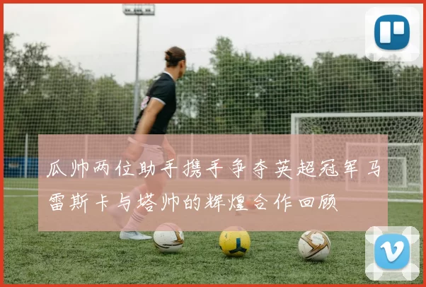 瓜帅两位助手携手争夺英超冠军马雷斯卡与塔帅的辉煌合作回顾