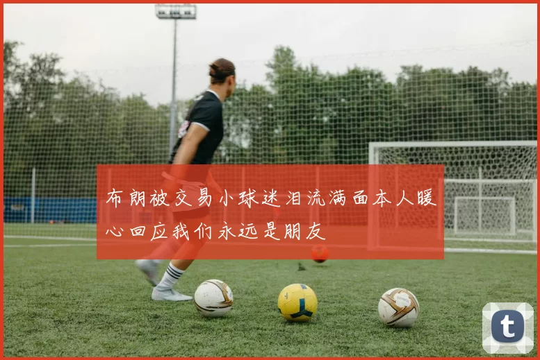 布朗被交易小球迷泪流满面本人暖心回应我们永远是朋友