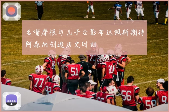 名嘴摩根与儿子合影布达佩斯期待阿森纳创造历史时刻