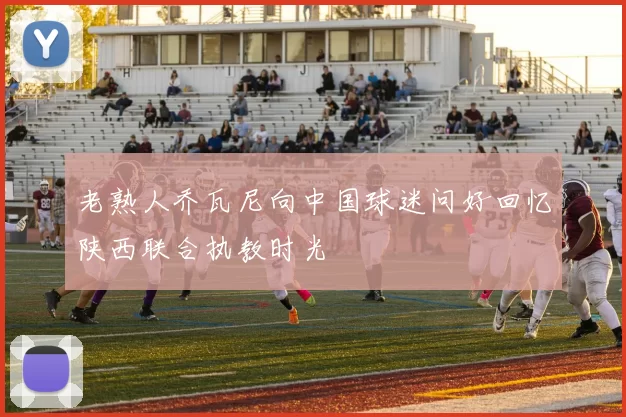 老熟人乔瓦尼向中国球迷问好回忆陕西联合执教时光