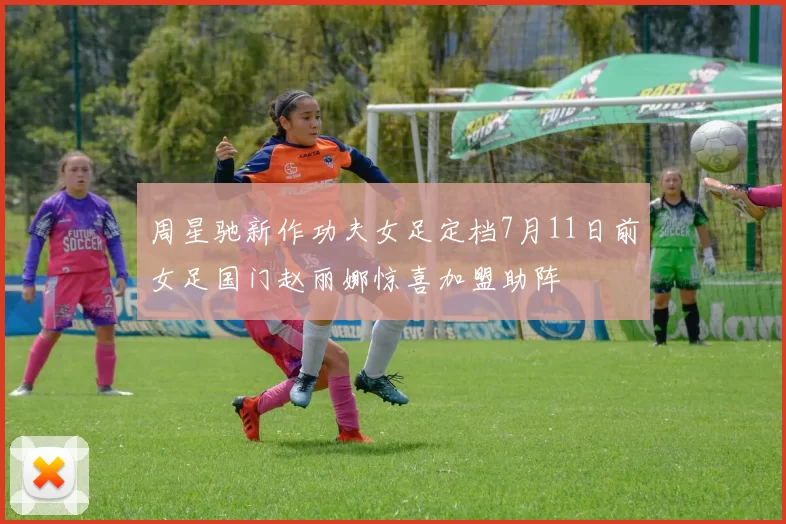 周星驰新作功夫女足定档7月11日前女足国门赵丽娜惊喜加盟助阵