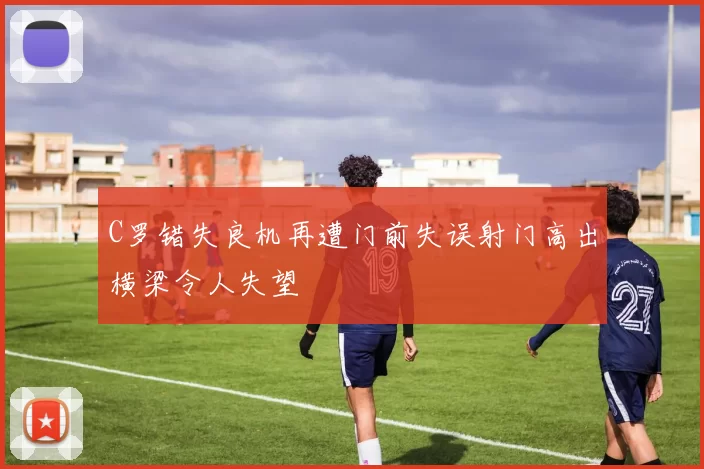 C罗错失良机再遭门前失误射门高出横梁令人失望