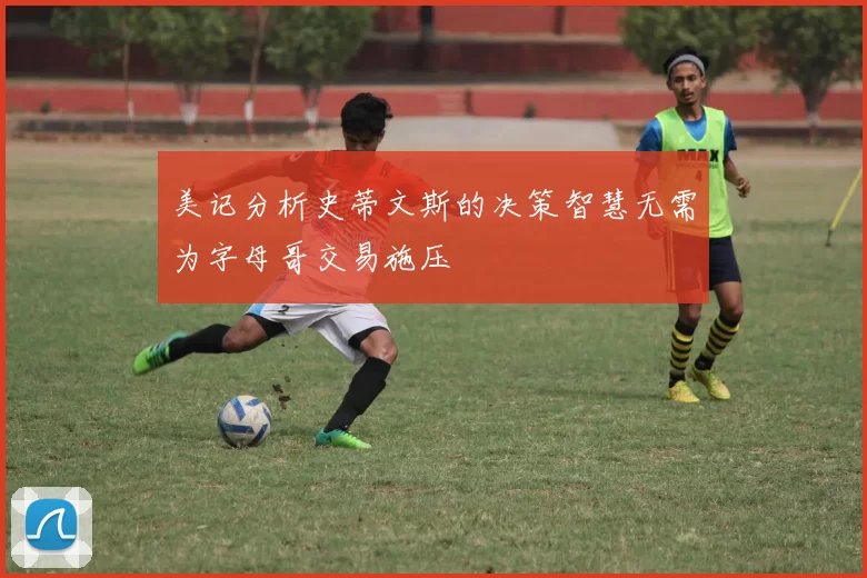 美记分析史蒂文斯的决策智慧无需为字母哥交易施压