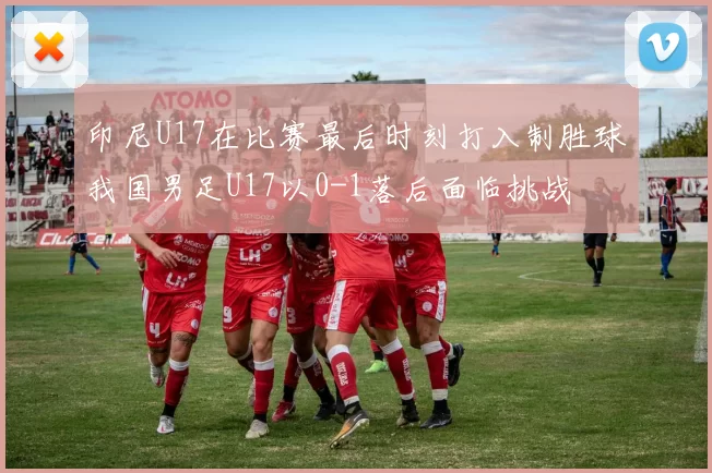 印尼U17在比赛最后时刻打入制胜球我国男足U17以0-1落后面临挑战