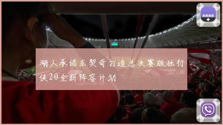 湖人承诺东契奇打造总决赛版独行侠20全新阵容计划