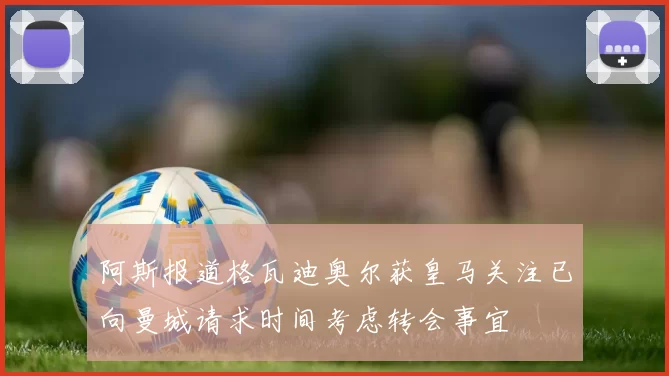 阿斯报道格瓦迪奥尔获皇马关注已向曼城请求时间考虑转会事宜
