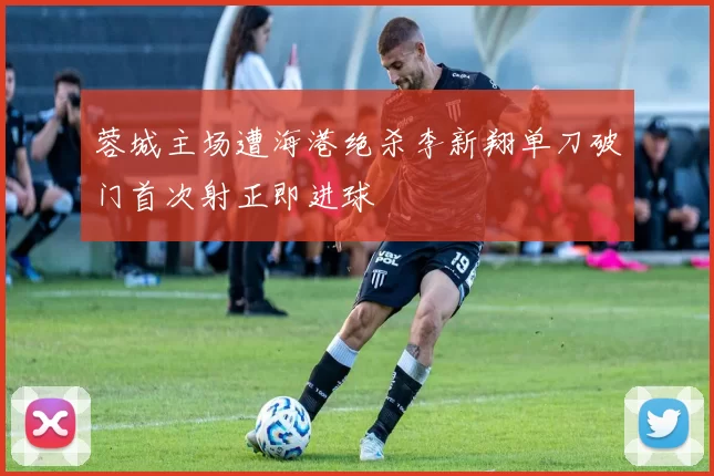 蓉城主场遭海港绝杀李新翔单刀破门首次射正即进球