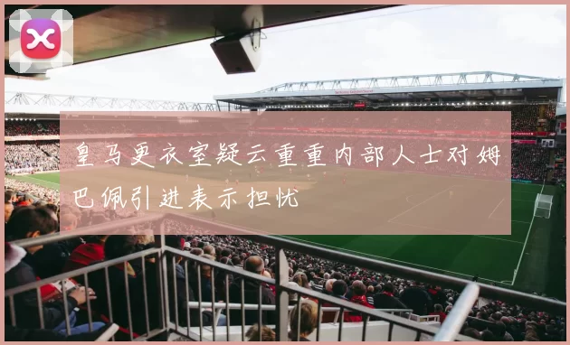 皇马更衣室疑云重重内部人士对姆巴佩引进表示担忧