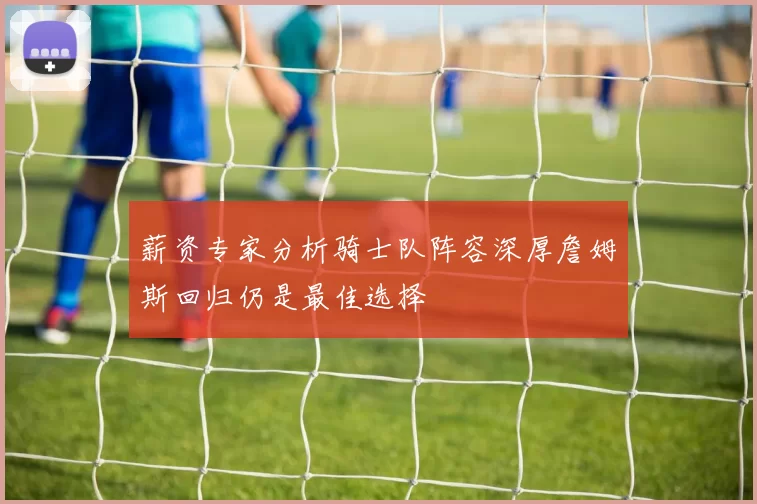薪资专家分析骑士队阵容深厚詹姆斯回归仍是最佳选择