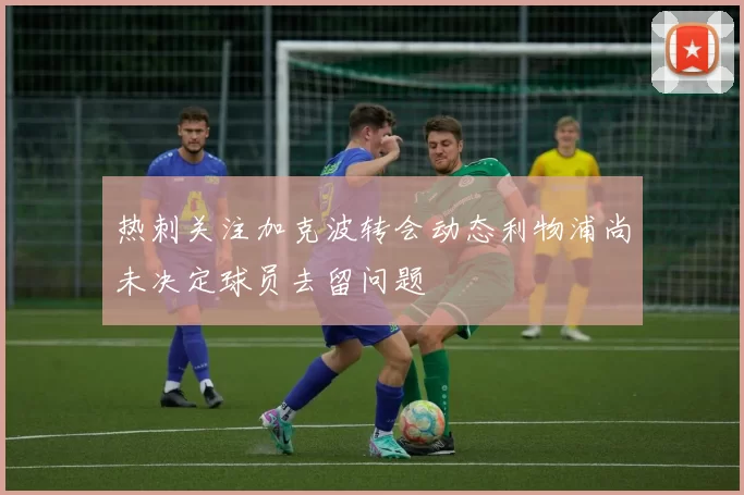 热刺关注加克波转会动态利物浦尚未决定球员去留问题