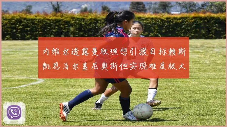 内维尔透露曼联理想引援目标赖斯凯恩马尔基尼奥斯但实现难度极大