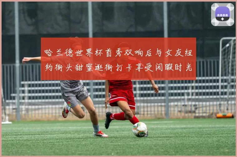 哈兰德世界杯首秀双响后与女友纽约街头甜蜜逛街打卡享受闲暇时光