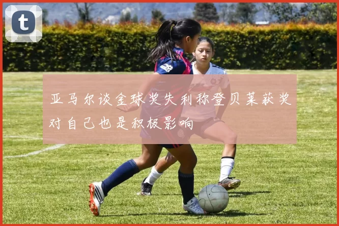 亚马尔谈金球奖失利称登贝莱获奖对自己也是积极影响