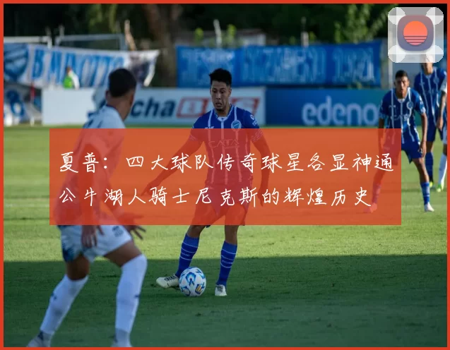 夏普：四大球队传奇球星各显神通公牛湖人骑士尼克斯的辉煌历史